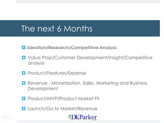 Copyright
DKParker, LLC
2015
The next 6 Months
¤ Ideation/Research/Competitive Analysis
¤ Value Prop/Customer Development/Insight/Competitive
analysis
¤ Product/Features/Expense
¤ Revenue - Monetization, Sales, Marketing and Business
Development
¤ Product/MVP/Product Market Fit
¤ Launch/Go to Market/Revenue
 