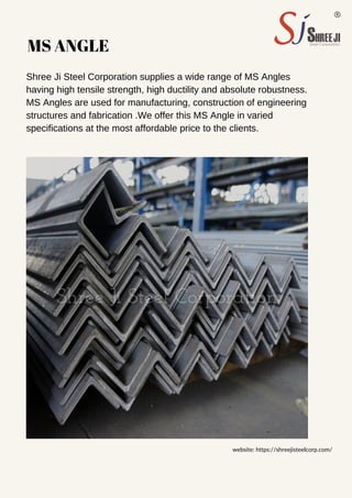 MS ANGLE
Shree Ji Steel Corporation supplies a wide range of MS Angles
having high tensile strength, high ductility and absolute robustness.
MS Angles are used for manufacturing, construction of engineering
structures and fabrication .We offer this MS Angle in varied
specifications at the most affordable price to the clients.
website: https://shreejisteelcorp.com/
 