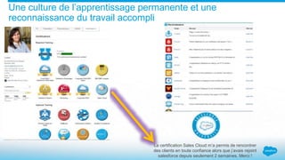 Une culture de l’apprentissage permanente et une
reconnaissance du travail accompli
La certification Sales Cloud m’a permis de rencontrer
des clients en toute confiance alors que j’avais rejoint
salesforce depuis seulement 2 semaines. Merci !
 