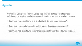 Agenda
Comment Salesforce France utilise ses propres outils pour établir ses
prévisions de ventes, analyser son activité et former ses nouvelles recrues :
- Comment nous améliorons la productivité de nos commerciaux ?
- Comment nous optimisons la performance de nos commerciaux ?
- Comment nos directeurs commerciaux gèrent l’activité de leurs équipes ?
 