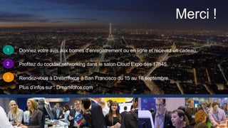 Merci !
1
2
3
Donnez votre avis aux bornes d’enregistrement ou en ligne et recevez un cadeau.
Profitez du cocktail networking dans le salon Cloud Expo dès 17h45.
Rendez-vous à Dreamforce à San Francisco du 15 au 18 septembre.
Plus d’infos sur : Dreamforce.com
 