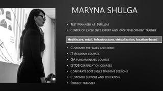 • TEST MANAGER AT INTELLIAS
• CENTER OF EXCELLENCE EXPERT AND PROFDEVELOPMENT TRAINER
• CUSTOMER PRE-SALES AND DEMO
• IT ACADEMY COURSES
• QA FUNDAMENTALS COURSES
• ISTQB CERTIFICATION COURSES
• CORPORATE SOFT SKILLS TRAINING SESSIONS
• CUSTOMER SUPPORT AND EDUCATION
• PROJECT TRANSFER
Healthcare, retail, infrastructure, virtualization, location-based
 