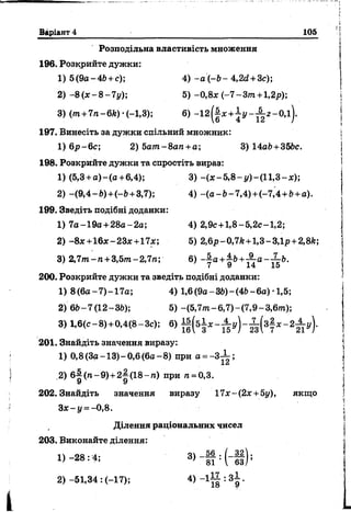 Варіант 4 105
Розподільна властивість множення
196. Розкрийте дужки:
1) 5(9а-4Ь +с); 4) - а ( - 6- 4,2с£+ 3с);
2) - 8 ( * - 8 - 7 у); 5) -0,8* ( - 7 - З т +1,2р);
3) (ш +7 я - 6Л)•<-1,8); 6) - 1 2 ( |* + і г / - ^ - 0 ,і ) .
197. Винесіть за дужки спільний множник:
1) 6р-6с; 2) 5ат~8ап +а ; 3) 14а6 + 356с.
198. Розкрийте дужки та спростіть вираз:
1) (5,3 +а )-(а +6,4); 3) -(* -5 ,8 -і/)-(1 1 ,3 -* );
2) -(9 ,4 - 6)+(-6 +3,7); 4) -(а -6 -7 ,4 ) +(-7,4 + 6+а).
199. Зведіть подібні доданки:
1) 7а-19а + 28а-2а; 4) 2,9с+1,8-5,2с-1,2;
2) -8*+16*-23*+17х; 5) 2,6р-0,7й +1,3-3,1р +2,8й;
3) 2,7/п-п + 3,5т-2,7га; 6) - | а +£ь+ -§- а - ^ г&.
7 9 14 15
200. Розкрийте дужки та зведіть подібні доданки:
1) 8 (6а-7)-17а; 4) 1,6(9а-36)-(46 - 6а) ■1,5;
2) 66-7(12-36); 5 ) -(5,7т-6,7)-(7,9-3,6/п);
3) 1,6(с-8) + 0,4(8-Зс); 6)
201. Знайдіть значення виразу:
1) 0,8(За-13)-0,6(6а-8) при а =~3-~~;
2) бі(п -9)+ 2^(18-ге) при га=0,3.
У У
202. Знайдіть значення виразу 17*-(2*+ 5у), якщо
З* - у = - 0,8.
Ділення раціональних чисел
203. Виконайте ділення:
1) -2 8 : 4; 3> І И " #
2)-51,34 : (-17); 4 )_ 1 1 8 :3 9 ’
 