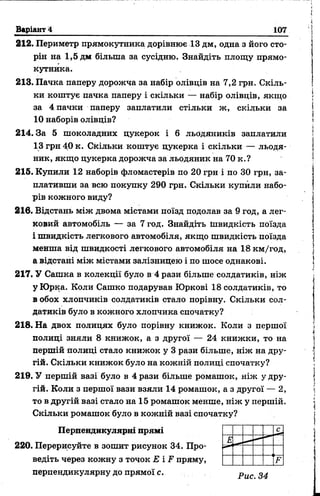 Варіант 4 107
212. Периметр прямокутника дорівнює 13 дм, одна з його сто­
рін на 1,5 дм більша за сусідню. Знайдіть площу прямо­
кутника.
213. Пачка паперу дорожча за набір олівців на 7,2 грн. Скіль­
ки коштує пачка паперу і скільки — набір олівців, якщо
за 4 пачки паперу заплатили стільки ж, скільки за
10 наборів олівців?
214.3а 5 шоколадних цукерок і 6 льодяників заплатили
13 грн 40 к. Скільки коштує цукерка і екільки — льодя­
ник, якщо цукерка дорожча за льодяник на 70 к.?
215. Купили 12 наборів фломастерів по 20 грн і по ЗО грн, за­
плативши за всю покупку 290 грн. Скільки купили набо­
рів кожного виду?
216. Відстань між двома містами поїзд подолав за 9 год, а лег­
ковий автомобіль — за 7 год. Знайдіть Швидкість поїзда
і швидкість легкового автомобіля, якщо швидкість поїзда
менша від швидкості легкового автомобіля на 18 км/год,
а відстані між містами залізницею і по шосе однакові.
217. У Сашка в колекції було в 4 рази більше солдатиків, ніж
у Юрка. Коли Сашко подарував Юркові 18 солдатиків, то
в обох хлопчиків солдатиків стало порівну. Скільки сол­
датиків було в кожного хлопчика спочатку?
218. На двох полицях було порівну книжок. Коли з першої
полиці зняли 8 книжок, а з другої — 24 книжки, то на
першій полиці стало книжок у 3 рази більше, ніж на дру­
гій. Скільки книжок було на кожній полиці спочатку?
219. У першій вазі було в 4 рази більше ромашок, ніж у дру­
гій. Коли з першої вази взяли 14 ромашок, а з другої — 2,
то в другій вазі стало на 15 ромашок менше, ніж у першій.
Скільки ромашок було в кожній вазі спочатку?
Перпендикулярні прямі
220. Перерисуйте в зошит рисунок 34. Про­
ведіть через кожну з точок Е і F пряму,
перпендикулярну ДО прямої С. р и с 2 4
 
