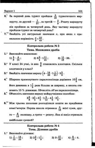 Варіант 1 111
6.* За перший день турист пройшов туристичного мар-
18
труту, за другий — ~ , за третій — —. Решту маршруту
він пройшов за четвертий день. Яку частину маршруту
пройшов турист за четвертий день?
7.*’ Знайдіть усі натуральні значення х, при яких є пра­
вильною нерівність ^ <~ .
Контрольна робота № З
Тема. М ноження дробів
1.° Виконайте множення:
» 1 - і ? 1 3> § ' 36-
2.° У класі 24 учні, із них ^ становлять хлопчики. Скільки
8
хлопчиків у класі?
3.° Знайдіть значення виразу ( 4 - ^ •1-^-1 •5 - |.
 33 21/ 8
4.* Ширина прямокутного паралелепіпеда дорівнює 10—см,
З
його довжина в 1^- раза більша за ширину, а висота ста-
8
новить 15 % довжини. Обчисліть об’єм паралелепіпеда.
б.* Обчисліть значення виразу найзручнішим способом:
З І . З І + З І . 1 _ 5 _ _ 4 І . з і .
8 5 5 12 6 5
в.** Між трьома школами розподілили кошти на придбання
комп’ютерів.' Перша школа отримала ~ всієї суми, дру-
18
га — ~ залишку, а третя — решту. Яка зі шкіл отримала
13
найбільше грошей?
Контрольна робота № 4
Тема. Д ілення дробів
1.° Виконайте ділення:
^ Т Е ' - М ’ 2>2І 5ІІ ; 3>9 :28 ; - 4 ) І Ї : 4 -
 