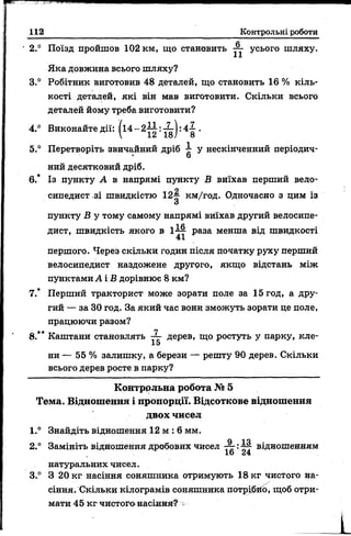 112 Контрольні роботи
• 2.° Поїзд пройшов 102 км, що становить ~ усього шляху.
Яка довжина всього шляху?
3.° Робітник виготовив 48 деталей, що становить 16 % кіль­
кості деталей, які він мав виготовити. Скільки всього
деталей йому треба виготовити?
4.° Виконайте дії: /і4 —2-3—: :4-^-.
 12 18/ 8
5.° Перетворіть звичайний дріб у нескінченний періодич-
о
ний десятковий дріб.
6.* Із пункту А в напрямі пункту В виїхав перший вело­
сипедист зі швидкістю 12^ км/год. Одночасно з цим із
О
пункту В у тому самому напрямі виїхав другий велосипе­
дист, швидкість якого в 1^4 раза менша від швидкості
41
першого. Через скільки годин після початку руху перший
велосипедист наздожене другого, якщо відстань між
пунктами А і В дорівнює 8 км?
7.* Перший тракторист може зорати поле за 15год, а дру­
гий — за ЗО год. За який час вони зможуть зорати це поле,
працюючи разом?
8.** Каштани становлять дерев, що ростуть у парку, кле-
15
ни — 55 % залишку, а берези — решту 90 дерев. Скільки
всього дерев росте в парку?
Контрольна робота № 5
Тема. Відношення і пропорції. Відсоткове відношення
двох чисел
1.° Знайдіть відношення 12 м : 6 мм.
О ІО
2.° Замініть відношення дробових чисел — :—7 відношенням
16 24
натуральних чисел.
3.° З 20 кг насіння соняшника отримують 18 кг чистого на­
сіння. Скільки кілограмів соняшника потрібно, щоб отри­
мати 45 кг чистого насінний:? -
 