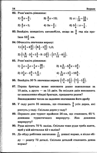 14 Вправи
82. Розв’яжіть рівняння:
! ) § * - § ; 8 ) } * - 1 2 і 5 ) д г : і = § ;
2 )± х = 1 ; 4)3х =| ; 6 ) 5 ± : * = |.
83. Знайдіть швидкість автомобіля, якщо за — год він про-
6
їхав 52—км.
2
84. Обчисліть значення виразу:
Н +3§ ) : Н - 1! ) 1-2;
2) (1п ' 3і +1і - 9 : 2І ) : К - ві) -
85. Розв’яжіть рівняння:
3>4і И ! * = 2| ;
2) 2і * - 2і = 1А ; 4> п * +2і = 10і -
86. Знайдіть ЗО % значення виразу + : (^2 ^3) ’
87. Перша бригада може виконати деяке замовлення за
10 днів, а друга — за 15 днів. За скільки днів виконають
це замовлення обидві бригади, працюючи разом?
Знаходження числа за заданим значенням його дробу
88. У саду росте 35 вишень, що становить ^ усіх дерев, які
О
ростуть у саду. Скільки дерев у саду?
89. Першого дня турист пройшов 26 км, що становить 65 %
довжини туристичного маршруту. Яка довжина
маршруту?
90. Руда містить 70 % заліза. Скільки тонн руди треба взяти,
щоб у ній містилося 42 т заліза?
гг
91. До обіду робітник виготовив денної норми, а після обі-
ІО
ду — решту 72 деталі. Скільки деталей становить денна
норма?
 