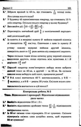 Варіант 2 121
2.° Зібрали врожай із 42 га, що становить ■— площі поля.
І. Сі
Яка площа всього поля?
8.° У будинку 45 однокімнатних квартир, що становить 15 %
усіх квартир. Скільки всього квартир у цьому будинку?
4.° Виконайте дії: ( і 0 - 1 ^ : ||) : 4 ^ .
 11 45/ 9
к
5.® Перетворіть звичайний дріб % у нескінченний періодич-
1: 6
ний десятковий дріб,
в.* Із пункту А в напрямі пункту В вийшов перший пішохід
е
зі швидкістю 5^ км/год. Одночасно с цим із пункту В
О
утому самому напрямі вийшов другий пішохід,
швидкість якого в 1— раза менша від швидкості першого.
4
Через скільки годин після початку руху перший пішохід
наздожене другого, якщо відстань між пунктами А і В
 дорівнює 14 км?
4
'Т / Перший оператор комп’ютерного набору може набрати
' ' деякий текст за 40 хв, а другий — за 60 хв. За скільки
!!■ Хвилин вони наберуть цей текст, працюючи разом?
§/* У 6-А класі навчається 40 % шестикласників, у 6-Б —
**' г залишку, а в 6-В — решта 18 учнів. Скільки всього шес­
тикласників навчається в цій школі?
Контрольна робота № 5
, ТММ. Відношення і пропорції. Відсоткове відношення
двох чисел
І«* ввійдіть відношення 18 кг : 2 г.
І!* Вамініть відношення дробових чисел :— відношенням
18 12
Мтуральних чисел.
1 .« 1а 60 кг свіжих слив отримують 21 кг сушених. Скільки
Кілограмів свіжих слив потрібно взяти, щоб отримати
86 кг сушених?
 