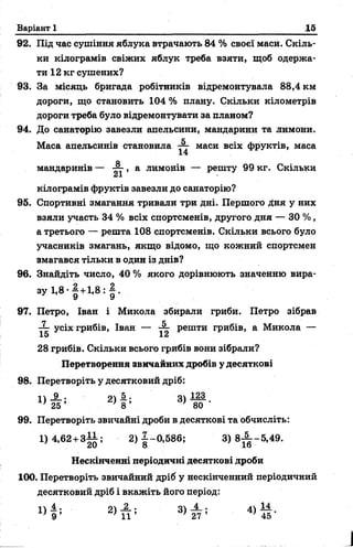 Варіант 1 15
92. Під час сушіння яблука втрачають 84 % своєї маси. Скіль­
ки кілограмів свіжих яблук треба взяти, щоб одержа­
ти 12 кг сушених?
93. За місяць бригада робітників відремонтувала 88,4 км
дороги, що становить 104 % плану. Скільки кілометрів
дороги треба було відремонтувати за планом?
94. До санаторію завезли апельсини, мандарини та лимони.
Маса апельсинів становила маси всіх фруктів, маса
14
мандаринів — , а лимонів — решту 99 кг. Скільки
кілограмів фруктів завезли до санаторію?
95. Спортивні змагання тривали три дні. Першого Дня у них
взяли участь 34 % всіх спортсменів, другого дня — 30 %,
а третього — решта 108 спортсменів. Скільки всього було
учасників змагань, якщо відомо, що кожний спортсмен
змагався тільки в один із днів?
96. Знайдіть число, 40 % якого дорівнюють значенню вира-
з у 1,8 - | +1,8 : § .
97. Петро, Іван і Микола збирали гриби. Петро зібрав
■^г усіх грибів, Іван — ^ решти грибів, а Микола —
28 грибів. Скільки всього грибів вони зібрали?
Перетворення звичайних дробів у десяткові
98. Перетворіть у десятковий дріб:
2 ) ! ; 3) Ж -
99. Перетворіть звичайні дроби в десяткові та обчисліть:
1) 4,62 + 3— ; 2 )|~ 0 ,5 8 6 ; 3) 8^ -5 ,4 9 .
Нескінченні періодичні десяткові дроби
100. Перетворіть звичайний дріб у нескінченний періодичний
десятковий дріб і вкажіть його період:
4 . оч 2 . оч 4 . Л 14
 