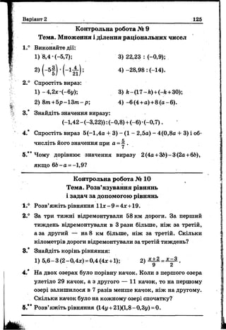Варіант 2 125
Контрольна робота № 9
Тема. М ноження і ділення раціональних чисел
1.° Виконайте дії:
1) 8,4 -(-5,7); 3) 22,23 : (-0,9);
2) (“5§) ' (“ 121); 4) -28,98 : (-14).
2.° Спростіть вираз:
1) -4,2х-(-6у); 3) /г-(17-й)+(-/г +30);
2) 8т +5р-13т -р; 4 ) -6(4 +а) +8 (а-6 ).
З / Знайдіть значення виразу:
(-1,42-(-3,22)): (-0,8) +(-6) •(-0,7).
4.* Спростіть вираз 5(-1,4а + 3) —(1 —2,5а) - 4(0,8а + 3) і об­
числіть його значення при а - у .
5.*’ Чому дорівнює значення виразу 2 (4а +36)- 3 (2а+66),
якщо 66- а = -1,9?
Контрольна робота № 10
Тема. Розв’язування рівнянь
і задач за допомогою рівнянь
1.° Розв’яжіть рівняння 11ж-9 = 4л:+19.
2.° За три тижні відремонтували 58 км дороги. За перший
тиждень відремонтували в 3 рази більше, ніж за третій,
аза другий — н а8 км більше, ніж за третій. Скільки
кілометрів дороги відремонтували за третій тиждень?
3.* Знайдіть корінь рівняння:
1) 5,6-3(2-0,4х) =0,4(4* +1); 2 ) ^ 2 = ^ .
4.* На двох озерах було порівну качок. Коли з першого озера
улетіло 29 качок, а з другого — 11 качок, то на першому
озері залишилося в 7 разів менше качок, ніж на другому.
Скільки качок було на кожному озері спочатку?
6.** Розв’яжіть рівняння (14у + 21)(1,8 - 0,3у) =0.
 