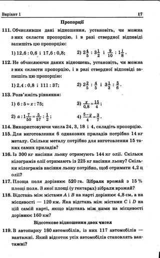 Варіант 1 17
Пропорції
111. Обчисливши дані відношення, установіть, чи можна
з них скласти пропорцію, і в разі ствердної відповіді
запишіть цю пропорцію:
112. Не обчислюючи даних відношень, установіть, чи можна
з них скласти пропорцію, і в разі ствердної відповіді за­
пишіть цю пропорцію:
1,14. Використовуючи числа 24, 3, 18 і 4, складіть пропорцію.
115. Для виготовлення 6 однакових приладів потрібно 14 кг
металу. Скільки металу потрібно для виготовлення 15 та­
ких самих приладів?
116. Із 300 кг насіння льону отримують 144 кг олії. Скільки
кілограмів олії отримають із 225 кг насіння льону? Скіль­
ки кілограмів насіння льону потрібно, щоб отримати 4,2 ц
олії?
117. Площа поля дорівнює 520 га. Зібрали врожай з 15%
площі поля. З якої площі (у гектарах) зібрали врожай?
118. Відстань між містами А і В на карті дорівнює 4,8 см, а на
місцевості — 120 км. Яка відстань між містами С і D на
цій самій карті, якщо відстань між ними на місцевості
дорівнює 160 км?
119. В автопарку 180 автомобілів, із них 117 автомобілів —
1) 12,6 : 0,6 і 17,6 : 0,8; 2) 2 | : 3 | і ± : ї ї .
1)2,4: 0,8 і 111:37;
113. Розв’яжіть рівняння:
1) 6 : 5 = *: 75;
Відсоткове відношення двох чисел
вантажні. Який відсоток усіх автомобілів становлять ван­
тажні?
 