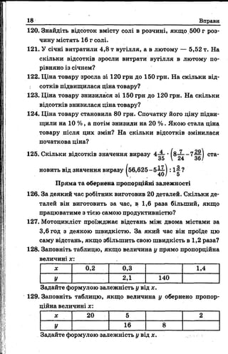 18 Вправи
120. Знайдіть відсоток вмісту солі в розчині, якщо 500 г роз­
чину містять 16 г солі.
121. У січні витратили 4,8 т вугілля, а в лютому — 5,52 т. На
скільки відсотків зросли витрати вугілля в лютому по­
рівняно із січнем?
122. Ціна товару зросла зі 120 грн до 150 грн. На скільки від­
сотків підвищилася ціна товару?
123. Ціна товару знизилася зі 150 грн до 120 грн. На скільки
відсотків знизилася ціна товару?
124. Ціна товару становила 80 грн. Спочатку його ціну підви­
щили на 10 %, а потім знизили на 20 %. Якою стала ціна
товару після цих змін? На скільки відсотків змінилася
початкова ціна?
125. Скільки відсотків значення виразу 4 ^ • І8-— - 7 — І ста-
35 V 24 36/
новить від значення виразу (56,625-5(56,Є ІІ1
40
■):!§?
Пряма та обернена пропорційні залежності
126. За деякий час робітник виготовив 20 деталей. Скільки де­
талей він виготовить за час, в 1,6 раза більший, якщо
працюватиме з тією самою продуктивністю?
127. Мотоцикліст проїжджає відстань між двома містами за
3,6 год з деякою швидкістю. За який час він проїде цю
саму відстань, якщо збільшить свою швидкість в 1,2 раза?
128. Заповніть таблицю, якщо величина у прямо пропорційна
величині х:
X 0,2 0,3 1,4
У 2,1 140
Задайте формулою залежність у від х.
129. Заповніть таблицю, якщо величина у обернено пропор
ційна величині х:
X 20 5 2
У 16 8
Задайте формулою залежність у від де.
 