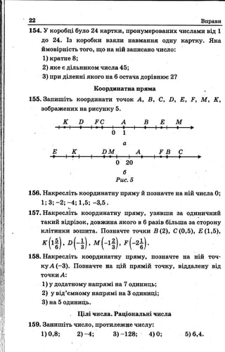 22 Вправи
154. У коробці було 24 картки, пронумерованих числами від 1
до 24. Із коробки взяли навмання одну картку. Яка
ймовірність того, що на ній записано число:
1) кратне 8;
2) яке є дільником числа 45;
3) при діленні якого на 6 остача дорівнює 2?
Координатна пряма
155. Запишіть координати точок А, В, С, D, Е, F, М, К,
зображених на рисунку 5.
К D FC А В Е М
Ч—•—І--♦— Н- ♦----- 1------♦-----1-♦----і—•—і---♦------ ►
0 1
а
Е К D M А F B С
-і------1—*—|-------1------f—- 1-----і------+--------1-*-*---♦---------►
0 20
б
Рис. 5
156. Накресліть координатну пряму й позначте на ній числа 0;
1; 3; -2; -4; 1,5; -3,5.
157. Накресліть координатну пряму, узявши за одиничний
такий відрізок, довжина якого в 6 разів більша за сторону
клітинки зошита. Позначте точки В ( 2), С(0,5), £(1,5),
158. Накресліть координатну пряму, позначте на ній точ­
ку А (-3). Позначте на цій прямій точку, віддалену від
точки А:
1) у додатному напрямі на 7 одиниць;
2) у від’ємному напрямі на 3 одиниці;
3) на 5 одиниць.
Цілі числа. Раціональні числа
159. Запишіть число, протилежне числу:
1)0,8; 2)-4; 3)-128; 4)0; 5)6,4.
 