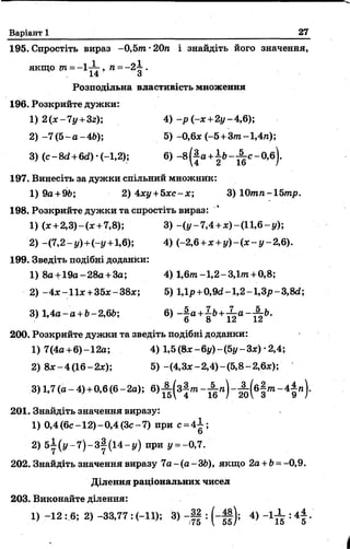 Варіант 1 27
195. Спростіть вираз -0,5т •20п і знайдіть його значення,
Я К Щ О т = —1 ”~ , п = - 2 1 .
14 З
Розподільна властивість множення
196. Розкрийте дужки:
1) 2(х-7у+3г); 4) -р (-* +2у-4,6);
2 ) -7 (5 -а -4 6 ); 5)-0,6* (-5 +Зт-1,4п);
3) (с—8с?+6<2) •(—1,2); 6) - 8( |а + ± Ь - ^ с - 0,б).
197. Винесіть за дужки спільний множник:
1) 9а +9Ь; 2) 4*у +5*с-*; 3) 0тп-1Ьтр.
198. Розкрийте дужки та спростіть вираз:
1) (* +2,3)-(* +7,8); 3) -(у -7,4 +*)-(11,6 -у);
2) -(7,2 - у)+(-у +1,6); 4) (-2,6 +* + і/)-(* -у -2 ,6 ).
199. Зведіть подібні доданки:
1) 8а +19а-28а +3а; 4) 1 ,6 т-1 ,2 -3 ,1т +0,8;
2) -4 *-11*+ 35*-38*; 5) 1,1р+0,9сі-1,2-1,3р-3,8сг;
3) 1,4а-а+Ь-2,6Ь; 6> “| а + 8Ь+Й а - А &'
200. Розкрийте дужки та зведіть подібні доданки:
1) 7(4а+6)-12а; 4) 1,5(8* -6у)~(5у-3*)-2,4;
2) 8*-4(16-2*); 5) -(4,3*-2,4)-(5,8-2,6*);
3) 1,7 (а - 4)+0,6 (6- 2а); 6) ^ ( з | т - ^ ( б | т - 4 |п ) .
201. Знайдіть значення виразу:
1) 0,4 (6с -12)-0,4 (3 с-7) при с = 4 І;
ь
2) 5 І ( у - 7 ) - 3 |( і4 - і/) при і/ = - 0,7.
202. Знайдіть значення виразу 7а-(а-ЗЬ ), якщо 2а+ £>= -0,9.
Ділення раціональних чисел
203. Виконайте ділення:
1) -12 : 6; 2) -33,77 : (-11); 3) - Ц : ( - ||) ; 4) - 1 ^ : 4 |.
 