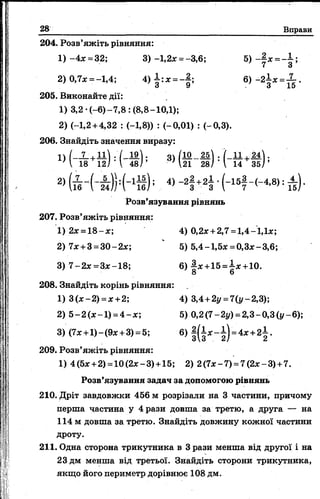 28 Вправи
204. Розв’яжіть рівняння:
1) -4л =32; 3) -1,2* = -3,6; 5) -§ * = -*-;
7 З
2) 0,7* = -1,4; 4 ) і : * = - | ; б) - 2 |* =і .
205. Виконайте дії:
1) 3,2-(-6 )-7 ,8 : (8,8-10,1);
2) (-1,2 +4,32 : (-1,8)) : (-0,01) : (-0,3).
206. Знайдіть значення виразу:
Розв’язування рівнянь
207. Розв’яжіть рівняння:
1) 2* = 18 -* ; 4) 0,2* +2,7 =1,4-1,1*;
2) 7* + 3 =30-2*; ‘ 5) 5,4-1,5* =0,3*-3,6;
3) 7 -2 * =3*-18; 6) | * +15 =і * +10.
8 6
208. Знайдіть корінь рівняння:
1) 3(*-2) =*+2; 4) 3,4 +2г/ = 7(і/-2,3);
2) 5 —2 (*—1) = 4 —*; 5) 0,2 (7 —2г/) = 2,3 —0,3 (і/—6);
3) (7* +1)-(9* +3) = 5; б ) |( і * - і ) =4* +2 І .
209. Розв’яжіть рівняння:
1) 4(5* +2) =10(2*-3) +15; 2) 2(7*-7) = 7(2*-3) +7.
Розв’язування задач за допомогою рівнянь
210. Дріт завдовжки 456 м розрізали на 3 частини, причому
перша частина у 4 рази довша за третю, а друга — на
114 м довша за третю. Знайдіть довжину кожної частини
дроту.
211. Одна сторона трикутника в Зрази менша від другої і на
23 дм менша від третьої. Знайдіть сторони трикутника,
якщо його периметр дорівнює 108 дм.
 