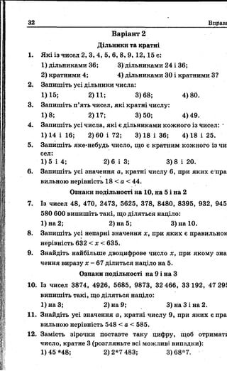 32 Вправи
Варіант 2
Дільники та кратні
1. Які із чисел 2, 3, 4, 5, 6, 8, 9, 12, 15 є:
1) дільниками 36; 3) дільниками 24 і 36;
2) кратними 4; 4) дільниками ЗО і кратними З?
2. Запишіть усі дільники числа:
1)15; 2)11; 3)68; 4)80.
3. Запишіть п’ять чисел, які кратні числу:
1)8; 2)17; 3)50; 4)49.
4. Запишіть усі числа, які є дільниками кожного із чисел: *
1)14 і 16; 2) 60 і 72; 3) 18 і 36; 4) 18 і 25.
5. Запишіть яке-небудь число, гцо є кратним кожного із чи­
сел:
1)5 і 4; 2)6 ІЗ ; 3)8 і 20.
6. Запишіть усі значення а, кратні числу 6, при яких є пра­
вильною нерівність 18 < а < 44.
Ознаки подільності на 10, на 5 і на 2
7. Із чисел 48, 470, 2473, 5625, 378, 8480, 8395, 932, 945,
580 600 випишіть такі, що діляться націло:
1) на 2; 2) на 5; 3) на 10.
8. Запишіть усі непарні значення х, при яких є правильною
нерівність 632 < х < 635.
9. Знайдіть найбільше двоцифрове число х, при якому зна­
чення виразу х - 67 ділиться націло на 5.
Ознаки подільності на 9 і на З
10. Із чисел 3874, 4926, 5685, 9873, 32 466, 33 192, 47 295
випишіть такі, що діляться націло:
1)наЗ; 2) на 9; 3) на 3 і на 2.
11. Знайдіть усі значення а, кратні числу 9, при яких є пра­
вильною нерівність 548 < а < 585.
12. Замість зірочки поставте таку цифру, щоб отримати
число, кратне 3 (розгляньте всі можливі випадки):
1)45*48; 2)2*7483; 3)68*7.
 