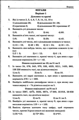 в Вправи
ВПРАВИ
Варіант 1
Дільники та кратні
1. Які із чисел 2, 3, 4, 6, 7, 8,14,15, 18 є:
1) дільниками 28; 3) дільниками 24 і 28;
2) кратними 3; 4) дільниками 36 і кратними 4?
2. Запишіть усі дільники числа:
1)6; 2)17; 3)44; 4)60.
3. Запишіть п’ять чисел, які кратні числу:
1)6; 2)13; 3)20; 4)43.
4. Запишіть усі числа, які є дільниками кожного із чисел:
1) 15 і 18; 2) 40 і 60; 3) 12 і 24; 4) 16 і 21.
5. Запишіть яке-небудь число, що є кратним кожного із чи­
сел:
1)2 і 3; 2) 4 і 12; 3)6 і 9.
6. Запишіть усі значення х, кратні числу 4, при яких є пра­
вильною нерівність 24 < х < 42.
Ознаки подільності на 10, на 5 і на 2
7. Із чисел 24, 576, 345, 970, 538, 4325, 8211, 1435, 960,
156 230 випишіть такі, що діляться наділо:
1) на 2; 2) на 5; 3) на 10.
8. Запишіть усі парні значення х, при яких є правильною
нерівність 576 < х < 589.
9. Знайдіть найбільше двоцифрове число х, при якому зна­
чення виразу х - 74 ділиться наділо на 5.
Ознаки подільності на 9 і на З
10. Із чисел 2387, 42?5, 5532, 6674, 17 589, 35 916, 58 658
випишіть такі, що діляться націло:
1)наЗ; 2) на 9; 3) на 3 і на 2.
11. Знайдіть усі значення х, кратні числу 9, при яких е пра­
вильною нерівність 119 < х < 153.
12. Замість зірочки поставте таку цифру, щоб отримати
число, кратне 3 (розгляньте всі можливі випадки):
1)35*12; 2)72*331; 3)4*07.
 