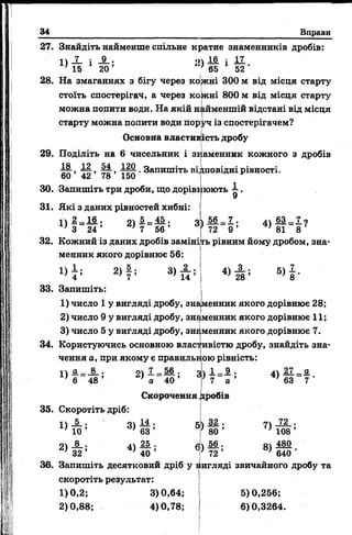 34 Вправи
27. Знайдіть найменше спільне кратне знаменників дробів:
« і
<>ї і і
65
17л .
20 ’ 65 * 52
28. На змаганнях з бігу через колені 300 м від місця старту
стоїть спостерігач, а через кожні 800 м від місця старту
можна попити води. На якій найменшій відстані від місця
старту можна попити води поруч із спостерігачем?
Основна властив
29. Поділіть на 6 чисельник і зв
, Щ , . Запишіть відповідні рівності.
60 42 78 150 і *
ість дробу
аменник кожного з дробів
30. Запишіть три дроби, що доріві
31. Які з даних рівностей хибні
і  2 _ 1 6 . сі 1 - 4 5 . огк
З 24 ’ > 7 56 ’ *
юють А ,
32. Кожний із даних дробів заміні
менник якого дорівнює 56:
2) | ; 3)
14 ’
56
72
■7 .
9 ’
4 )М =1 ?
' 81 8
гь рівним йому дробом, зна-
4)
2 8 ’
5)
33. Запишіть:
1) число 1 у вигляді дробу, зна|менник якого дорівнює 28;
2) число 9 у вигляді дробу, знаменник якого дорівнює 1 1 ;
3) число 5 у вигляді дробу, знаменник якого дорівнює 7.
34. Користуючись основною власт ивістю дробу, знайдіть зна-
чення а, при якому є правильк ою рівність:
48
2) 56
40
Скорочення
35. Скоротіть дріб:
3 )1 = 1
7 а
гробів
4) ж .
63
11 * •
2> & !
4)
25
40
5)
6)
36. Запишіть десятковий дріб у ііигляді звичайного дробу та
скоротіть результат:
1)0,2; 3)0,64; 5)0,256;
2)0,88; 4)0,78; 6)0,3264.
за .
80 ’
56 •
72 ’
7)
8)
72 .
108 ’
480
640 '
 