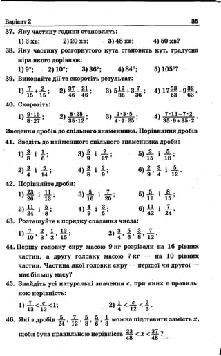 Варіант 2 35
37. Яку частину години становлять:
1) 3 хв; 2) 20 хв; 3) 48 хв; 4) 50 хв?
38. Яку частину розгорнутого кута становить кут, градусна
міра якого дорівнює:
1)9°; 2)10°; 3)36°; 4)84°; 5)105°?
39. Виконайте дії та скоротіть результат:
I  7 , 2 . оч 37 21 . о к17 , о 7 . і  -і у 53 п 32
^ ї б + ї б ’ 46 _ 46 * 3) 5 36 + 3 36 ’ 4) 1 7 63 9 6 3-
40. Скоротіть:
і  9*16 . о 8*28 . о 2*3*5 . 7*13 —7*2
8*27 ’ } 35*12’ / 4 * 9 * 2 5 ’ ’ 35*9 + 35*2 '
Зведення дробів до спільного знаменника. Порівняння дробів
41. Зведіть до найменшого спільного знаменника дроби:
п 1 : 1 . о 5. : _2_ . к _2_ : _5_ .
1 6 ’ 3) 9 1 2 7 ’ 5) 15 1 1 8 ’
21 -2- і -1 - • 41 — і —* 61 — —і —
4 1 14 ’ ' 8 1 9 ’ 9 ’ 4 12 *
42. Порівняйте дроби:
II 23 і 1 1 . о » ! і X . 5ч _5_ і
1} 26 1 13 ’ 6) 16 1 20 ’ ' 12 1 15 ’
21 -Іі і 1 • 41 — і Д • 61 — і —
24 1 8 ’ ’ 9 1 5 ’ >42 1 24'
43. Розташуйте в порядку спадання числа:
■11 X 1 1 1 3 . 91 І 5 З X
10 ’ 3 ’ 2 ’ 15 ’ ’ 4 ’ 6 ’ 8 ’ 12 *
44. Першу головку сиру масою 9 кг розрізали на 16 рівних
частин, а другу головку масою 7 кг — на 10 рівних
частин. Частина якої головки сиру — першої чи другої —
має більшу масу?
45. Знайдіть усі натуральні значення с, при яких є правиль­
ною нерівність:
2) 4 < й < і*
46. Які з дробів г , 4 , ■§■, і можна підставити замість х,
24 12 о 6 З
Л Л о я
щоби була правильною нерівність ^ < х < ?
48 48 к
 