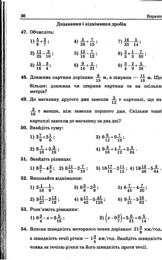36 Вправи
47. Обчисліть:
1)
§ *
2 .
7 ’
4) -3- +
20
2)
11 3 . 5) 13
25 1 0 ’ 16
3) 15
16
3 .
4 ’
6) -9_+
14
Додавання і віднімання дробів
15 ’ } 35 14 ’
12 ’ 5 З ЗО’
5_. о ч З _ 2 , _ 5 _
21 ’ ' 4 9 36 ‘
48. Довжина картини дорівнює •— м, а ширина — 777 м. Що
15 18
більше: довжина чи ширина картини та на скільки
метрів?
49. До магазину другого дня завезли ~ т картоплі, що на
о
■— т менше, ніж завезли першого дня. Скільки тонн!
16
картоплі завезли до магазину за два дні?
50. Знайдіть суму:
1 ) 3 |+ 5 І ; =>)вА+ 9 І ;
2) 8Х +З і ; 4 )9 А +4 Х +3і .
51. Знайдіть різницю:
1 ) 8 |- 4 § ; 2) 6І І - 2Х ; 3) 1 6 1 І - 2 І І ; 4 ) 1 8 І |- 5 ^ .
52. Виконайте віднімання:
3>6| - 2І ; 5>6і г Ф
2) 3 27_2І § 5 4> 8Й - 5Ш Ґ’ 6> 921_5Й
53. Розв’яжіть рівняння:
1 ) 8|- д : . з А ; 2 ) ( , - 9 |) +5 А = 6 5_
21 "14
54. Власна швидкість моторного човна дорівнює 21^ км/год,
О
а швидкість течії річки — 1-у км/год. Знайдіть швидкість
4
човна за течією річки та його швидкість проти течії.
 