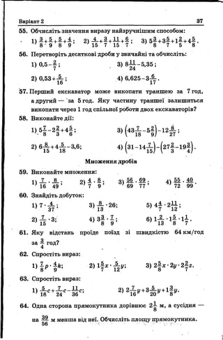 Варіант 2 37
55. Обчисліть значення виразу найзручнішим способом:
' + 2) ^ +! +Т7 +| ; 3) 5 § + з |+ 1 § + 4 § .' 8 9 8 9 15 7 15 7 - 8 7 5 8
56. Перетворіть десяткові дроби у звичайні та обчисліть:
1) 0,5- у ; , 3 ) 8 |і- 5 ,3 5 ;
2)0,53 +^ ; 4) 6 ,6 2 5 -3 ^ .
57. Перший екскаватор може викопати траншею за 7 год,
а другий— 'за 5 год. Яку частину траншеї залишиться
викопати через 1 год спільної роботи двох екскаваторів?
58. Виконайте дії:
1) 51 - 2 | +4 | ; 3 ) ( 4 3 Х - 5 |) - 1 2А ;
2) 6 и +45 г ІМІ; 4>(31- 14й ) - ( 27! - 19! ) -
Множення дробів
59. Виконайте множення:
1ч X . • 94 і . 8 . оч 56 . 69 . 44 55 . 40
Ч б 4 9 ’ 9 ’ ' 69 77 ’ ’ 72 99 '
60. Знайдіть добуток:
3) А ‘26; 5> 4? - 2й ;
2> й ‘3; 4) 3И ; 6) 1А - 1! - 1? -
61. Яку відстань проїде поїзд зі швидкістю 64 км/год
за 4- год?
4
62. Спростіть вираз:
2) і | 3) 2§ * - 2у 2|г .
63. Спростіть вираз:
ц і с * - к с - ю сі 2)
64. Одна сторона прямокутника дорівнює 2  м, а сусідня —
О
на — м менша від неї. Обчисліть площу прямокутника.
56 '' І'."^
 
