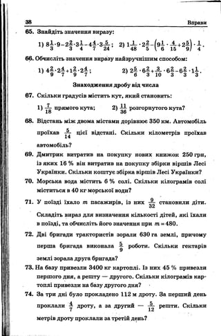 38 Вправи
65. Знайдіть значення виразу:
1) 8 І-9 -2 ^ -З І-4 4 .-3 -1 -; 2) 1-І- • -^-+2$) • 1 .
’ 3 3 4 7 2 4 ’ ' 48 5 Г б 15 9 / 4
66. Обчисліть значення вираізу найзручнішим способом:
^ 4 9 * 2 7 + 1 9*2 7 ’ 2> 2| - 6 | + Ш - 6 | - 6 | - І | -
Знаходження дробу від числа
67. Скільки градусів містить кут, який становить:
1) те прямого кута; 2) -АА- розгорнутого кута?
18 36
68. Відстань між двома містами дорівнює 350 км. Автомобіль
проїхав ■£- цієї відстані. Скільки кілометрів проїхав
14
автомобіль?
69. Дмитрик витратив на покупку нових книжок 250 грн,
із яких 16 % він витратив на покупку збірки віршів Лесі
Українки. Скільки коштує збірка віршів Лесі Українки?
70. Морська вода містить 6 % солі. Скільки кілограмів солі
міститься в 40 кг морської води?
71. У поїзді їхало т пасажирів, із них становили діти.
32
Складіть вираз для визначення кількості дітей, які їхали
в поїзді, та обчисліть його значення при т = 480.
72. Дві бригади трактористів зорали 630 га землі, причому
перша бригада виконала ^ роботи. Скільки гектарів
землі зорала друга бригада?
73. На базу привезли 3400 кг картоплі. Із них 45 % привезли
першого дня, а решту — другого. Скільки кілограмів кар­
топлі привезли на базу другого дня?
74. За три дні було прокладено 112 м дроту. За перший день
проклали дроту, а за другий — решти. Скільки
І 1&
метрів дроту проклали за третій день?
 