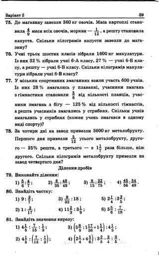 Варіант 2 39
75. До магазину завезли 360 кг овочів. Маса картоплі стано­
вила ^ маси всіх овочів, моркви — ^ >а РештУстановила
капуста. Скільки кілограмів капусти завезли до мага­
зину?
76. Учні трьох шостих класів зібрали 1600 кг макулатури.
Із них 32 % зібрали учні 6-А класу, 27 % — учні 6-Б кла­
су, а решту — учні 6-В класу. Скільки кілограмів макула­
тури зібрали учні 6-В класу?
77. У міських спортивних змаганнях взяли участь 600 учнів.
Із них 28 % змагались у плаванні, учасники змагань
к , .
з гімнастики становили від кількості плавців, учас-
о
ники змагань з бігу — 125 % від кількості гімнастів,
а решта учасників змагались у стрибках. Скільки учнів
змагались у стрибках (кожен учень змагався в одному
виді спорту)?
78. За чотири дні на завод привезли 3600 кг металобрухту.
Першого дня привезли усього металобрухту, друго-
го — 35% решти, а третього — в і | раза більше, ніж
другого. Скільки кілограмів металобрухту привезли на
завод четвертого дня?
Ділення дробів
79. Виконайте ділення:
і  5 . 4 , о 6 , 48 . о 8 . 32 . 45 • 54
} 6 ’ 7 ’ ' 35 ‘ 49 ’ ’15' 75 ’ '56' 49 '
80. Знайдіть частку:
3> Й :18; 5>2І :3І ;
2 > 1 : А і 4 ) П | : 8 і і в ) б | : £ .
81. Знайдіть значення виразу:
3> Н :1Й + 14 Н ;
2>4Н ї ? : § ) : „ 4 , Н +4І ) :3
2_ з . з
5 4 ' 5
 