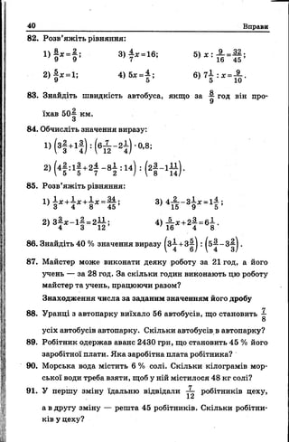 40 Вправи
82. Розв’яжіть рівняння:
2 ) |« . 1 і 4)5* =± ; в ) 7 І :д : =А .
83. Знайдіть швидкість автобуса, якщо за год він про-
їхав 50^ км.
84. Обчисліть значення виразу:
« (3і +1ї ) : (єА - 2і ) ° - 8;
25 (4І ;1І + 2Т - 8І =14) =
85. Розв’яжіть рівняння:
2 ) 3 ^ - 1 |» 2 1 |; 4 ) А « 2 | » 6 І .
86. Знайдіть 40 % значення виразу (з-£ +з|-| : .
87. Майстер може виконати деяку роботу за 21 год, а його
учень — за 28 год. За скільки годин виконають цю роботу
майстер та учень, працюючи разом?
Знаходження числа за заданим значенням його дробу
7
88. Уранці з автопарку виїхало 56 автобусів, що становить
8
усіх автобусів автопарку. Скільки автобусів в автопарку?
89. Робітник одержав аванс 2430 грн, що становить 45 % його
заробітної плати. Яка заробітна плата робітника?
90. Морська вода містить 6 % солі. Скільки кілограмів мор­
ської води треба взяти, щоб у ній містилося 48 кг солі?
91. У першу зміну їдальню відвідали робітників цеху,
1а
а в другу зміну — решта 45 робітників. Скільки робітни­
ків у цеху?
 