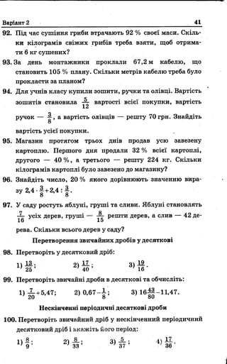 Варіант 2 41
92. Під час сушіння гриби втрачають 92 % своєї маси. Скіль­
ки кілограмів свіжих грибів треба взяти, щоб отрима­
ти 6 кг сушених?
93. За день монтажники проклали 67,2 м кабелю, що
становить 105 % плану. Скільки метрів кабелю треба було
прокласти за планом?
94. Для учнів класу купили зошити, ручки та олівці. Вартість
ч . . ..
зошитів становила -г- вартості всієї покупки, вартість
Хм
ручок — , а вартість олівців — решту 70 грн. Знайдіть
О
вартість усієї покупки.
95. Магазин протягом трьох днів продав усю завезену
картоплю. Першого дня продали 32 % всієї картоплі,
другого — 40% , а третього — решту 224 кг. Скільки
кілограмів картоплі було завезено до магазину?
96. Знайдіть число, 20 % якого дорівнюють значенню вира­
зу 2,4 •| + 2,4 : | .
97. У саду ростуть яблуні, груші та сливи. Яблуні становлять
-X усіх дерев, груші — —• решти дерев, а слив — 42 де-
16 15
рева. Скільки всього дерев у саду?
Перетворення звичайних дробів у десяткові
98. Перетворіть у десятковий дріб:
14 13 . о 17 , о 19
1 ) 25 ’ 40 ’ 3 ) 1 6 ‘
99. Перетворіть звичайні дроби в десяткові та обчисліть:
1 ) 20+5А7; 2> °’67- | ; 3 )1 б ||-1 1 ,4 7 .
Нескінченні періодичні десяткові дроби
100. Перетворіть звичайний дріб у нескінченний періодичний
десятковий дріб і вкажіть його період:
П 8 , 8 . оч 5 . ЛЧ 17
 