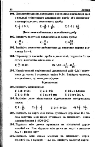 42 Вправи
101. Порівняйте дроби, записавши попередньо звичайний дріб
у вигляді скінченного десяткового дробу або нескінчен»
ного періодичного десяткового дробу:
і ) | ю , і ; 2) Н і ± ; 3)1,6 і і | .
Десяткове наближення звичайного дробу
102. Знайдіть десяткове наближення до сотих дробу:
Х)й ; 2> й ; 3>5й -
103. Знайдіть десяткове наближення до тисячних кореня рів­
няння 9лс= 4.
104. Перетворіть звичайні дроби в десяткові, округліть їх до
сотих і виконайте обчислення:
1) |+ 0 ,3 9 ; 2) 8,68+4А - 3 - | ,
( 15 1о
105. Нескінченний періодичний десятковий дріб 0,(а) округ­
лили до сотих і отримали чибло 0,24. Знайдіть число а,
якщо відомо, що воно двоцифрове.
Відношення
106. Знайдіть відношення:
1)3,2:0,08; 3)2,4:96; 5)16 м :1,6 км;
2) 1,4: 5,6; 4) 3 дм :6 см; 6) 14 кг :280 г.
107. Замініть дане відношення відношенням натуральних
чисел:
І ) 1 : | ; 2> 8 : І ; 3)0,7:0,02; 4) 2| : З І .
108. Відстань на карті між двома пунктами дорівнює 3,2 см.
Яка відстань між цими пунктами на місцевості, якщо
масштаб карти 1 : 500 000?
109. Відстань між двома пунктами на місцевості дорів­
нює 640 км. Яка відстань між ними на карті з масшта­
бом 1 :10 000 000?
110. Відстань між двома містами на місцевості дорів­
нює 270 км, а на карті — 4,5 см. Знайдіть масштаб карти.
 
