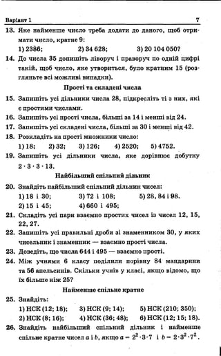 Варіант 1 7
13. Яке найменше число треба додати до даного, щоб отри­
мати число, кратне 9:
1) 2386; 2) 34 628; 3) 20 104 050?
14. До числа 35 допишіть ліворуч і праворуч по одній цифрі
такій, щоб число, яке утвориться, було кратним 15 (роз­
гляньте всі можливі випадки).
Прості та складені числа
15. Запишіть усі дільники числа 28, підкресліть ті з них, які
є простими числами.
16. Запишіть усі прості числа, більші за 14 і менші від 24.
17. Запишіть усі складені числа, більші за ЗО і менші від 42.
18. Розкладіть на прості множники число:
1)18; 2)32; 3)126; 4)2520; 5)4752.
19. Запишіть усі дільники числа, яке дорівнює добутку
2 •3 • 3 • 13.
Найбільший спільний дільник
20. Знайдіть найбільший спільний дільник чисел:
1) 18 і ЗО; 3) 72 і 108; 5) 28, 84 і 98.
2) 15 і 45; 4)660 і 495;
21. Складіть усі пари взаємно простих чисел із чисел 12, 15,
22,27.
22. Запишіть усі правильні дроби зі знаменником 30, у яких
чисельник і знаменник — взаємно прості числа.
23. Доведіть, що числа 644 і 495 — взаємно прості.
24. Між учнями 6 класу поділили порівну 84 мандарини
та 56 апельсинів. Скільки учнів у класі, якщо відомо, що
їх більше ніж 25?
Найменше спільне кратне
25. Знайдіть:
1) НСК (12; 18); 3)НСК(9;14); 5) НСК (210; 350);
2) НСК (8; 16); 4) НСК (36; 48); 6) НСК (12; 15; 18).
26. Знайдіть найбільший спільний дільник і найменше
9 9 9
спільне кратне чисел а і Ь, якщо а = 2 -3-7 і Ь—2-3 -7 .
 