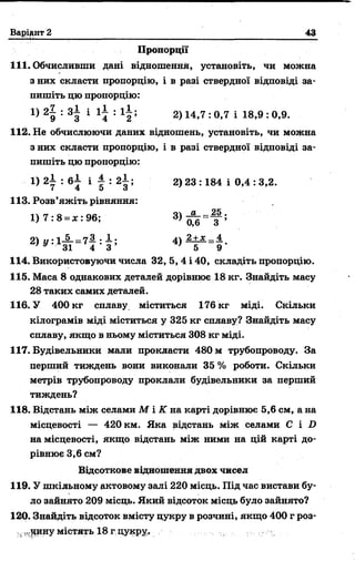 Варіант 2 43
Пропорції
111. Обчисливши дані відношення, установіть, чи можна
з них скласти пропорцію, і в разі ствердної відповіді за­
пишіть цю пропорцію:
29 133 1 14 : 1 2 ; 2>14’7 : ° ’7 1 18’9 : °>9*
112. Не обчислюючи даних відношень, установіть, чи можна
з них скласти пропорцію, і в разі ствердної відповіді за­
пишіть цю пропорцію:
1) 2 І : б і і І : 2 І ; 2) 23 :184 і 0,4 : 3,2.
113. Розв’яжіть рівняння:
1 )7 :8 = * :9 6 ; 3) 0 6 =1 ? ;
2^ :1 і г = 7! Ф 4 ) Ч г = і '
114. Використовуючи числа 32, 5, 4 і 40, складіть пропорцію.
115. Маса 8 однакових деталей дорівнює 18 кг. Знайдіть масу
28 таких самих деталей.
116. У 400 кг сплаву міститься 176 кг міді. Скільки
кілограмів міді міститься у 325 кг сплаву? Знайдіть масу
сплаву, якщо в ньому міститься 308 кг міді.
117. Будівельники мали прокласти 480 м трубопроводу. За
перший тиждень вони виконали 35 % роботи. Скільки
метрів трубопроводу проклали будівельники за перший
тиждень?
118. Відстань між селами М і К на карті дорівнює 5,6 см, а на
місцевості — 420 км. Яка відстань між селами С і D
на місцевості, якщо відстань між ними на цій карті до­
рівнює 3,6 см?
Відсоткове відношення двох чисел
119. У шкільному актовому залі 220 місць. Під час вистави бу­
ло зайнято 209 місць. Який відсоток місць було зайнято?
120. Знайдіть відсоток вмісту цукру в розчині, якщо 400 г роз-
н і,(ЦИНУмістять 18 гцукру.
 