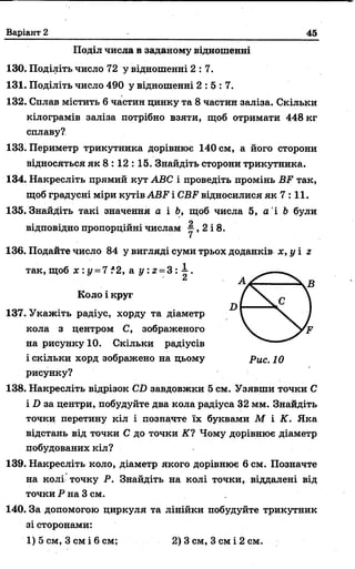 Варіант 2 45
Поділ числа в заданому відношенні
130. Поділіть число 72 у відношенні 2 :7 .
131. Поділіть число 490 у відношенні 2 :5 :7 .
132. Сплав містить 6 частин цинку та 8 частин заліза. Скільки
кілограмів заліза потрібно взяти, щоб отримати 448 кг
сплаву?
133. Периметр трикутника дорівнює 140 см, а його сторони
відносяться як 8 : 12 : 15. Знайдіть сторони трикутника.
134. Накресліть прямий кут АВС і проведіть промінь ВР так,
щоб градусні міри кутів АВР і СВР відносилися як 7 : 11.
135. Знайдіть такі значення а і Ь, щоб числа 5, а і Ь були
відповідно пропорційні числам у , 2 і 8.
136. Подайте число 84 у вигляді суми трьох доданків х, у і г
так, щоб я : у = 7 ?2, а і/: г = 3 : і .
Коло і круг
137. Укажіть радіус, хорду та діаметр
кола з центром С, зображеного
на рисунку 10. Скільки радіусів
і скільки хорд зображено на цьому р ис. 10
рисунку?
138. Накресліть відрізок СО завдовжки 5 см. Узявши точки С
і І) за центри, побудуйте два кола радіуса 32 мм. Знайдіть
точки перетину кіл і позначте їх буквами М і К. Яка
відстань від точки С до точки К ? Чому дорівнює діаметр
побудованих кіл?
139. Накресліть коло, діаметр якого дорівнює 6 см. Позначте
на колі точку Р. Знайдіть на колі точки, віддалені від
точки Р на 3 см.
140. За допомогою циркуля та лінійки побудуйте трикутник
зі сторонами:
1) 5 см, Зсм і 6 см; 2) 3 см, 3 см і 2 см.
 