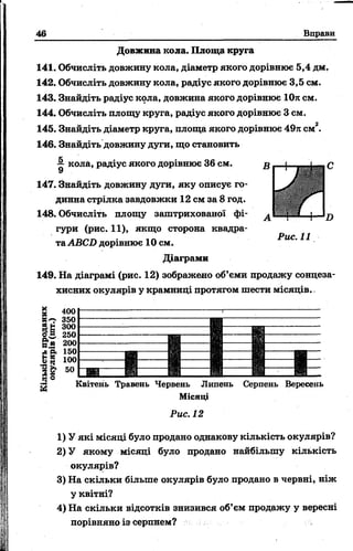 46 Вправи
Довжина кола. Площа круга
141. Обчисліть довжину кола, діаметр якого дорівнює 5,4 дм.
142. Обчисліть довжину кола, радіус якого дорівнює 3,5 см.
143. Знайдіть радіус кола, довжина якого дорівнює 10л см.
144. Обчисліть площу круга, радіус якого дорівнює 3 см.
145. Знайдіть діаметр круга, площа якого дорівнює 49л см2.
146. Знайдіть довжину дуги, що становить
1 кола, радіус якого дорівнює 36 см.
147. Знайдіть довжину дуги, яку описує го­
динна стрілка завдовжки 12 см за 8 год.
148. Обчисліть площу заштрихованої фі­
гури (рис. 11), якщо сторона квадра­
та АВСО дорівнює 10 см.
Діаграми
149. На діаграмі (рис. 12) зображено об’єми продажу сонцеза­
хисних окулярів у крамниці протягом шести місяців.
Рис. 11
СвН
250
200
д'З. 150
&{5 100
50
ч® Квітень Травень Червень Липень
Місяці
Рис. 12
Серпень Вересень
1) У які місяці було продано однакову кількість окулярів?
2) У якому місяці було продано найбільшу кількість
окулярів?
3) На скільки більше окулярів було продано в червні, ніж
у квітні?
4) На скільки відсотків знизився об’єм продажу у вересні
порівняно із серпнем?
 