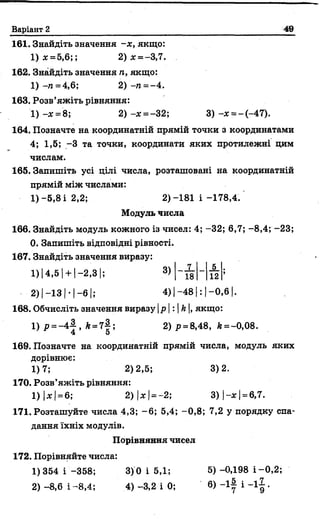 Варіант 2 49
161. Знайдіть значення -* , якщо:
1 )* = 5,6;; 2) * = -3,7.
162. Знайдіть значення п, якщо:
1) -п = 4,6; 2) -п = -4.
163. Розв’яжіть рівняння:
1) - * = 8; 2 ) - * = -3 2 ; 3) - * = - ( - 4 7 ) .
164. Позначте на координатній прямій точки з координатами
4; 1,5; -3 та точки, координати яких протилежні цим
числам.
165. Запишіть усі цілі числа, розташовані на координатній
прямій між числами:
1) -5,8 і 2,2; 2)-181 і -178,4.
Модуль числа
166. Знайдіть модуль кожного із чисел: 4; -32; 6,7; -8,4; -23;
0. Запишіть відповідні рівності.
167. Знайдіть значення виразу:
1 )|4 ,5 | + |-2 ,3 |; 3)
■-2) І- 1 3 1*| -в І; 4) | -4 8 1: | - 0 ,6 1.
168. Обчисліть значення виразу |р | : | А|, якщо:
1) р = -4-2-, к =7 |; 2) р = 8,48, й =-0,08.
4 5
169. Позначте на координатній прямій числа, модуль яких
дорівнює:
1)7; 2)2,5; 3)2.
170. Розв’яжіть рівняння:
1) |дс| = 6; 2) |* | = - 2; 3 ) |- * | = 6,7.
171. Розташуйте числа 4,3; - 6; 5,4; -0,8; 7,2 у порядку спа­
дання їхніх модулів.
Порівняння чисел
172. Порівняйте числа:
1)354 і -358; 3) 0 і 5,1; 5) -0,198 і -0,2;
2) - 8,6 і -8,4; 4) -3,2 і 0; 6) - і | і - і | .
7 5
18 12
 