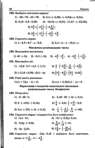 52 Вправи
188. Знайдіть значення виразу:
1) -36 +79-42 +79; 3) 2,4+(-5,36)-(-0,84)+(-3,24);
2) 3,19-5,9-0,86; 4) -16,54+(-9,31)-11,27-(-23,38);
5 , 5| + (_2І ) _ ( - З А ) ;
6» 3І + И ) - Н ) - 5! -
189. Спростіть вираз:
1) а +8,9+ 6,7- а -9 ,8; 2) 8,4 +/п -п -1 8 ,3 +гс.
Множення раціональних чисел
190. Виконайте множення:
1) 48 •(-3); 2) -8,3-(-6); 3) - 4 | •і | ; 4) - 3 | •(-1^).
191. Виконайте дії:
1) -12,6 -0,7 +4,8 (-1,7); 3) ± • (~ 5 § )~ ^ • (-4*);
2) (-5,16+5,09) *(3,5-4); 4) ( б і - 6±) •(з±-0,55).
192. Розв’яжіть рівняння:
1) (* + 7)(* - 1) - 0; 2) х(* + 2,8)(3,5 —je) = 0.
Переставна і сполучна властивості множення
раціональних чисел. Коефіцієнт
193. Обчисліть:
1) -8 -3 6 -5 ; 4) -5,46 •20 •(-5) •(-0,1);
2) 8 •(-125) •(-0,16); 5) | •(-3,5) • ( - і |) •0,8;
3) 0,4 •(-25) •(-5) •(-0,2); 6) - І , ( - ^ ) ■^ •(-46).
194. Спростіть вираз і підкресліть його коефіцієнт:
1) -2,4 -4*; 4 ) -5*-(~0,8i/)-0,4z;
2) -0,6y (-0,9); б) 28а *Ї8’(~^);
3) - 8а •2,5£>; 6) 2| х • ( - Jfy)-
195. Спростіть вираз -25а •0,46 і знайдіть його значення,
якщо а = 1-Х , Ь= -4'jj-.
 