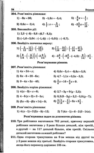 54 Вправи
1
204. Розв’яжіть рівняння:
1) -9* = 36; 3) -1,8* = -5,4; 5) - | * = - ± ;
2) 0,6л: = -2,4; 4 )± :* = - £ ; 6) - 2 |* =±£.
< 1 4 6 18
205. Виконайте дії:
1) 2,3-(-8)-9 ,8 : (6,7-8,1);
2) (-1,6 +3,64 : (-1,4)) : (-0,01) : (-0,7).
206. Знайдіть значення виразу:
« Н ґ й М - і К • > & - » ) = ( - £ + « ) ■ •
2) ( А - ( - н ) ) :(-2п ) ; 4> - 3! - ( - 8 |- ( - 4 5 ) : А ) -2
Розв’язування рівнянь
207. Розв’яжіть рівняння:
1) 4лг= 24 +дг; 4) 0,6л:-5,4 = -0,8л: +5,8;
2) 8х -8 =20-6х; 5) 4,7-1,їх =0,5*-3,3;
3) 9 -4 * =3*-40; 6) |х + 1 6 =^л; +9.
208. Знайдіть корінь рівняння:
1) 4 (*-3) = * + 6; 4) 2,7 +Зу = 9 (у-2,1);
2) 4 -6 (* +2) = 3-5х; 5) 0,3(8-Зі/) = 3,2-0,8(у-7);
3) (5х +8) - ( 8х +14) = 9; 6) |( і д ; - і ) = 3 * + 3 |.
209. Розв’яжіть рівняння:
1) 4(х-1) =2(2*-8)+12; 2) 7(4х-1) =6-2(3-14*).
Розв’язування задач за допомогою рівнянь
210. Три робітники виготовили 762 деталі, причому перший
робітник виготовив у 3 рази більше деталей, ніж третій,
а другий— на 117 деталей більше, ніж третій. Скільки
деталей виготовив кожний робітник?
211. Одна сторона трикутника на 9 см менша від другої та
у 2 рази менша від третьої. Знайдіть сторони трикутника,
якщо його периметр дорівнює 105 см.
 