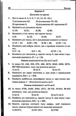 58 Вправи
Варіант З
Дільники та кратні
1. Які із чисел 2, 3, 5, 6, 7 , 1 2 , 14, 21, 24 е:
1) дільниками 42; 3) дільниками 70 і 42;
2) кратними 5; 4) дільниками 48 і кратними б?
2. Запишіть усі дільники числа:
1)10; 2)31; 3)28; 4)90.
3. Запишіть п’ять чисел, які кратні числу:
1)5; 2)18; 3)40; 4)37.
4. Запишіть усі числа, які є дільниками кожного із чисел:
1) 12 і 15; 2) 60 і 80; 3) 28 і 56; 4) 28 і 15.
5. Запишіть яке-небудь число, що є кратним кожного із чи­
сел:
1)3 і 5; 2)6 і 18; 3) 10 і 15.
6. Запишіть усі значення у, кратні числу 3, при яких є пра­
вильною нерівність 21 < у < 34,.
Ознаки подільності на 10, на 5 і на 2
7. Із чисел 32, 248, 350, 675, 486, 2670, 3843, 5836, 3675,
987 030 випишіть такі, що діляться наділо:
1) на 2; 2) на 5; 3) на 10.
8. Запишіть усі парні значення х, при яких є правильною
нерівність 845 < х < 858.
9. Знайдіть найбільше двоцифрове число х, при якому зна­
чення виразу х - 56 ділиться націло на 5.
Ознаки подільності на 9 і на З
10. Із чисел 2736, 3456, 4582, 5271, 28 719, 43 644, 96 432
випишіть такі, що діляться націло:
1)наЗ; 2) на 9; 3) на 3 і на 2.
11. Знайдіть усі значення у, кратні числу 9, при яких є пра­
вильною нерівність 234 < у < 268.
12. Замість зірочки поставте таку цифру, щоб отримати
число, кратне 3 (розгляньте всі можливі випадки):
1)28 6*1; 2)58*481; 3)5*62.
 