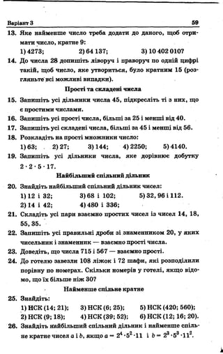 Варіант З 59
13. Яке найменше число треба додати до даного, щоб отри­
мати число, кратне 9:
1) 4273; 2) 64 137; 3) 10 402 010?
14. До числа 28 допишіть ліворуч і праворуч по одній цифрі
такій, щоб число, яке утвориться, було кратним 15 (роз­
гляньте всі можливі випадки).
Прості та складеш числа
15. Запишіть усі дільники числа 45, підкресліть ті з них, що
є простими числами.
16. Запишіть усі прості числа, більші за 25 і менші від 40.
17. Запишіть усі складені числа, більші за 45 і менші від 56.
18. Розкладіть на прості множники число:
1)63; 2)27; 3)144; 4)2250; 5)4140.
19. Запишіть усі дільники числа, яке дорівнює добутку
2 - 2 - 5 - 17.
Найбільший спільний дільник
20. Знайдіть найбільший спільний дільник чисел:
1)12 і 32; 3)68 і 102; 5) 32, 96 і 112.
2)14 і 42; 4)480 і 336;
21. Складіть усі пари взаємно простих чисел із чисел 14, 18,
55,35.
22. Запишіть усі правильні дроби зі знаменником 20, у яких
чисельник і знаменник — взаємно прості числа.
23. Доведіть, що числа 715 і 567 — взаємно прості.
24. До готелю завезли 108 ліжок і 72 шафи, які розподілили
порівну по номерах. Скільки номерів у готелі, якщо відо­
мо, що їх більше ніж ЗО?
Найменше спільне кратне
25. Знайдіть:
1) НСК (14; 21); 3) НСК (6; 25); 5) НСК (420; 560);
2) НСК (9; 18); 4) НСК (39; 52); 6) НСК (12; 16; 20).
26. Знайдіть найбільший спільний дільник і найменше спіль­
не кратне чисел а і Ь, якщо а —24•52*11 і b = 2®•53-II2.
 