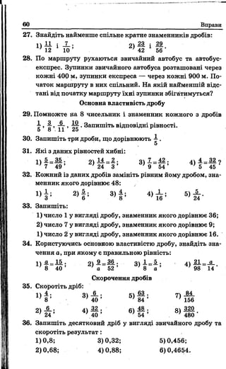 60 Вправи
27. Знайдіть найменше спільне кратне знаменників дробів:
1) ± і і X - 2) 1 і 2 9
Х) 12 1 10 ’ г) 42 1 56 •
28. По маршруту рухаються звичайний автобус та автобус-
експрес. Зупинки звичайного автобуса розташовані через
кожні 400 м, зупинки експреса — через кожні 900 м. По­
чаток маршруту в них спільний. На якій найменшій відс­
тані від початку маршруту їхні зупинки збігатимуться?
Основна властивість дробу
29. Помножте иа 8 чисельник і знаменник кожного з дробів
 >І"»тт >^ • Запишіть відповідні рівності.
5 8 11 25
30. Запишіть три дроби, що дорівнюють  .
5
31. Які з даних рівностей хибні:
I  5._ 35 . оч 14 _ 2 . о 7 _ 42 . лч 4 _ 32 о
7 ~ 49 ’ 2 ) 2 4 " 3 ’ 3 ) 9 " 5 4 ’ 4 ) 5 _ 4 5 ?
32. Кожний із даних дробів замініть рівним йому дробом, зна­
менник якого дорівнює 48:
1> і ; 2> І ; 3> | ; 5> і *
33. Запишіть:
1) число 1 у вигляді дробу, знаменник якого дорівнює 36;
2) число 7 у вигляді дробу, знаменник якого дорівнює 9;
1) число 2 у вигляді дробу, знаменник якого дорівнює 16.
34. Користуючись основною властивістю дробу, знайдіть зна­
чення а, при якому є правильною рівність:
II о —15 . о 9 _ 36 . о і _ 5 . . 21 _ а
' 8 40 ’ ' а 5 2 ’ ' 8 “ а ’ ' 9 8 14'
Скорочення дробів
35. Скоротіть дріб:
1 ) —* Зї — • — • 74 84
' 8 ’ > 40 ’ ' 84 ’ >156
04 -6.. 44 ж . 61— • 81 320
24 *  4 0 ’ ' 54 ’ *480 ’
36. Запишіть десятковий дріб у вигляді звичайного дробу та
скоротіть результат:
1)0,8; 3)0,32; 5)0,456;
2)0,68; 4)0,88; 6)0,4654.
 