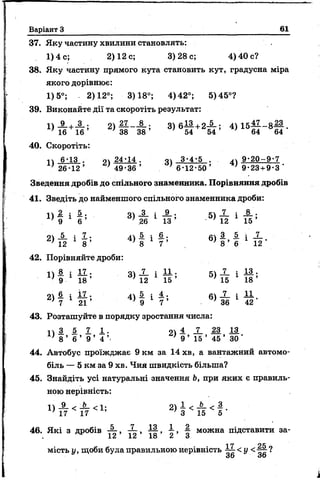Варіант З 61
37. Яку частину хвилини становлять:
1) 4 с; 2) 12 с; 3)28с; 4) 40 с?
38. Яку частину прямого кута становить кут, градусна міра
якого дорівнює:
1)5°; - 2)12°; 3)18°; 4)42°; 5)45°?
39. Виконайте дії та скоротіть результат:
1)_9_+-3-; 2) — ——; 3 ) 6 — +2— ; 4)15— - 8 — .
' 16 16 ’ ; 38 3 8 ’ ; 54 54 ’ ' 64 64
40. Скоротіть:
» 6-13 . ОУ 24-14 . 04 3-4-5 . уу 9 - 2 0 - 9 - 7
і 2 6 - 1 2 ’ ; 4 9 - 3 6 ’ ;6 - 1 2 - 5 0 ’ ’ 9-23 + 9-3 ’
Зведення дробів до спільного знаменника. Порівняння дробів
41. Зведіть до найменшого спільного знаменника дроби:
» I і ! 5 ' « і 1 * 5 - « й 1 * 5
2> і 2 і 78 ' ^ і 1 ? 5
42. Порівняйте дроби:
14 8 : 1 7 . « і . і 1 1 . « і і і а .
Х) 9 1 1 8 ’ 3 ) 12 1 1 5 ’ 5) 15 1 1 8 ’
21 й і і і • 44 Л і 4. • і 1 1
} 7 21 ’ } 9 1 7 ’ •1 36 1 42
43. Розташуйте в порядку зростання числа:
1 1 1 5 1 1 . « і X 1 і 13
' 8 ’ 6 ’ 9 ’ 4 ’ 9’ 15 ’ 45 ’ ЗО '
44. Автобус проїжджає 9 км за 14 хв, а вантажний автомо­
біль — 5 км за 9 хв. Чия швидкість більша?
45. Знайдіть усі натуральні значення Ь, при яких є правиль­
ною нерівність:
1> # <* <1ї 2) 8 < И < 5 ‘
46. Які з дробів , і ,  можна підставити за-
, 12 12 18 Сі <3
мість у , щоби була правильною нерівність ~ < У
36 оо
 