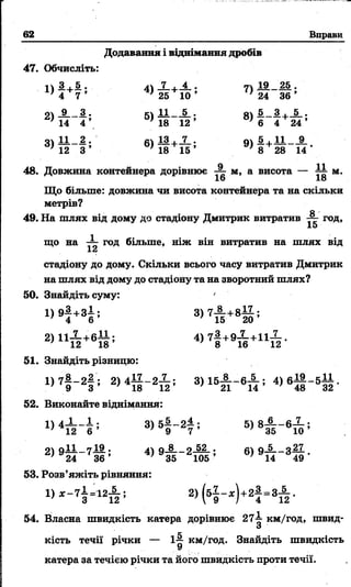 62 Вправи
Додавання і віднімання дробів
47. Обчисліть:
ііИ+ії.. 41 Х + Х . 7 11 £ _ 2 5 •
1} 4 7 ’ 25 10 ’ П 24 3 6 ’
9 і Х _ 3 . *і І1__5.. я і 5_ 3 ._ 5 ..
14 4  18 1 2 ’ 8) 6 4 2 4 ’
41 1 1 -2 . «і 13+Х . Оі А + І1 9_
3) 12 3 ’ 6) 18 15 ’ 9) 8 28 14-
48. Довжина контейнера дорівнює X м> а висота — т і м.
16 18
Що більше: довжина чи висота контейнера та на скільки
метрів?
О-
49. На шлях від дому до стадіону Дмитрик витратив ~ год,
15
що на X Год більше, ніж він витратив на шлях від
1а
стадіону до дому. Скільки всього часу витратив Дмитрик
на шлях від дому до стадіону та на зворотний шлях?
50. Знайдіть суму: '
1) 9-2,+зі • 3) 7Х + 8І 1 ;
’ 4 б ’ ' 15 20 ’
2 )1 іХ + б 1 і; 4) 7І +9Х +ц Х .
' 12 18 8 16 12
51. Знайдіть різницю:
1> 7| - 2 | ’ 2> 4 Й - 2 Й ; 3 ) 1 5 Й ~ 6 Й ; 4 ) 6 4і _ 5 32-
52. Виконайте віднімання:
3)5% -2±; 5) 8Х _ б Х ;
7 12 6 ' 9 7 ' 3 5 10
04 о1і _ 7І 9 . о_8__о 52 . 9—__З —
’ 24 3 6 ’ 35 105 ’ ’ 14 4 9 ’
53. Розв’яжіть рівняння:
2 ,(61 - * ) + 2| = з А .
54. Власна швидкість катера дорівнює 27 км/год, швид-
О
кість течії річки — і|[ км/год. Знайдіть швидкість
У
катера за течією річки та його швидкість проти течії.
 