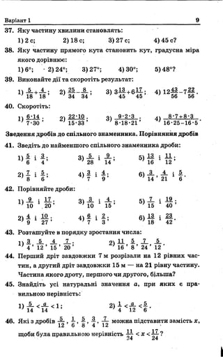 Варіант 1 9
37. Яку частину хвилини становлять:
1) 2 с; 2) 18 с; 3)27с; 4) 45 с?
38. Яку частину прямого кута становить кут, градусна міра
якого дорівнює:
1)6°; -2)24°; 3)27°; 4)30°; 5)48°?
39. Виконайте дії та скоротіть результат:
і  5 .25____8_ . о оІЗ. , «17. • 4Л 1 о 43 а 22
18 18 ’ 2) 34 3 4 ’ 45 45 ’ 4) 12 56 7 56 *
40. Скоротіть:
і  6 *14 . о 22 *10 . ач 9*2*3 . д 8*7 + 8*3
' 7*30 ’ ; 15*33’ ; 8*18*21’ / 16*25-16*5'
Зведення дробів до спільного знаменника. Порівняння дробів
41. Зведіть до найменшого спільного знаменника дроби:
1 5 : 3 . о _5_ : _9_. к ІЗ : ,11. .
6 1 4 ’ 3) 28 1 1 4 ’ 5) 16 1 1 2 ’
2ї 1 і 5 . лл 3 і 4.. 6 ) — — і —
8 6 ’ * 7 9 ’ 14 ’ 21 6 *
42. Порівняйте дроби:
п _9_ і I I . о _3_ і А .- м Х 4 19 .
* 10 .20 ’ * 10 15 ’ ' 15 40 ’
21 4. і 10. • 4ї — і —• — і —
г) 9 1 27 ’ 4) 7 1 З ’ 18 1 42 *
43. Розташуйте в порядку зростання числа:
п з і і і . о1*— — — —
' 4 ’ 12 ’ 15 ’ 20 ’ 1 16 ’ 8 ’ 24 ' 12 '
44. Перший дріт завдовжки 7 м розрізали на 12 рівних час­
тин, а другий дріт завдовжки 15 м — на 21 рівну частину.
Частина якого дроту, першого чи другого, більша?
45. Знайдіть усі натуральні значення а, при яких є пра­
вильною нерівність:
2> } < £ Ф
46. Які з дробів ■£- , ~ , -§, ~ , ~ можна підставити замість х,
12 6 8 4 12 ч
11 17
щоби була правильною нерівність < х < ?
 