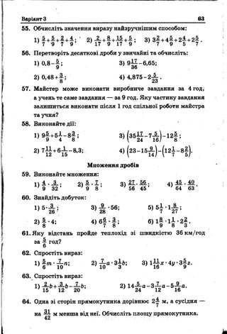 Варіант 3________________________________________________63
55. Обчисліть значення виразу найзручнішим способом:
і ) І + £ + І + 4 ; ' 2) + і ; 3) з | + 4 ^ + 2 І + 2 ^ .
' 7 9 7 9 17 9 17 9 7 7 9 5 7
56. Перетворіть десяткові дроби у звичайні та обчисліть:
1 ) 0 ,8 - |; 3 )9 |^ -6 ,6 5 ;
2 )0 ,4 8 + |; 4) 4 ,8 7 5 -2 ^ .
57. Майстер може виконати виробниче завдання за 4 год,
а учень те саме завдання — за 9 год. Яку частину завдання
залишиться виконати після 1 год спільної роботи майстра
та учня?
58. Виконайте дії:
„ 9 1 + 5 1 - 8 1 ; 3 ) ( 3 5 І І - 7 І ) - 1 2 |;
2) 7 М + 6 Ї Г 8 '31 4) (2 3 - 15 Й - ( 12 7 - 8 §)-
Множення дробів
59. Виконайте множення:
1  4 . _ 3 _ . оч 5 . 7 . ч  2 7 . М . А 45 . 40
N 3 2 ’ . 9 8 ’ } 56 45 ’ ' 64 63 *
60. Знайдіть добуток:
3» І ' 56' 5>6? ' 1# '
2 ) | - 4 ; 4 ) в | - | ; в ) і | - 1і - 2| ,
61. Яку відстань пройде теплохід зі швидкістю 36 км/год
за ^ год?
62. Спростіть вираз:
2> Й “ ' 3І * 3 ) 1 І І ,- 4 Г 3 | 2.
63. Спростіть вираз:
1) £-Ь+А-Ь-З-Ь; 2) 14-£-а-3-£-а-5-^-а.
' 15 12 20 24 12 16
64. Одна зі сторін прямокутника дорівнює 2у м, а сусідня —
на ~ м менша від неї. Обчисліть площу прямокутника.
 