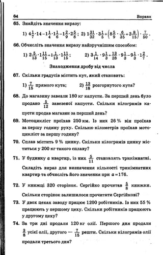 64 Вправи
65. Знайдіть значення виразу:
1) 4 l . U - l i - l I - l f . 2 f ; 2) 1 § ■ЗІ +( 8 | ■£ +3і )
66. Обчисліть значення виразу найзручнішим способом:
X
50
1) 2 -§ --іА !+ іІ-1 ± І; 2) 3-1-•9 ^ + ^ •9 ^ - 9 ± ■іД .
' 13 15 13 1 5 ’ ' 14 3 28 З 3 7
Знаходження дробу від числа
67. Скільки градусів містить кут, який становить:
1) ■— прямого кута; 2) розгорнутого кута?
15 18
68. До магазину завезли 180 кг капусти. За перший день було
продано завезеної капусти. Скільки кілограмів ка-
1а
пусти продав магазин за перший день?
69. Мотоцикліст проїхав 250 км. Із них 26 % він проїхав
за першу годину руху. Скільки^ кілометрів проїхав мото­
цикліст за першу годину?
70. Сплав містить 9 % цинку. Скільки кілограмів цинку міс­
титься у 200 кг такого сплаву?
71. У будинку а квартир, із них становлять трикімнатні.
Складіть вираз для визначення кількості трикімнатних
квартир та обчисліть його значення при а =176.
72. У книжці 320 сторінок. Сергійко прочитав книжки.
8
Скільки сторінок залишилося прочитати Сергійкові?
73. У двох цехах заводу працює 1200 робітників. Із них 55 %
працюють у першому цеху. Скільки робітників працюють
у другому цеху?
74. За три дні продали 120 кг олії. Першого дня продали
■2- усієї олії, другого — — решти. Скільки кілограмів олії
8 15
продали третього дня?
 