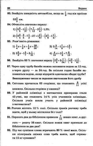 66 Вправи
83. Знайдіть швидкість автомобіля, якщо за ^ год він проїхав
53^ км.
З ,
84. Обчисліть значення виразу:
85. Розв’яжіть рівняння:
4 6 8 56
 8 24/ V 3 ■ 8 /
87. Через одну трубу басейн можна заповнити водою за 12 год,
а через другу — за 24 год. За скільки годин басейн на­
повниться водою, якщо відкрити одночасно обидві труби?
Знаходження числа за заданим значенням його дробу
книжки. Скільки сторінок у книжці?
89. У районній олімпіаді з математики призерами стали
42 учні, що становить 14 % усіх учасників олімпіади.
з математики?
90. Розчин містить 12 % солі. Скільки грамів розчину треба
взяти, щоб у ньому містилося 54 г солі?
гого — решту 56 книг. Скільки нових книг привезли до
бібліотеки за два дня?
92. Під час сушіння сливи втрачають 88 % своєї маси. Скіль­
ки кілограмів свіжих слив треба взяти, щоб отрима­
ти 15 кг сушених?
88. Світлана прочитала 63 сторінки, що становить усієї
Скільки учнів взяли участь у районній олімпіаді
91. Першого дня до бібліотеки привезли — нових книг, а дру-
15
 
