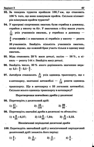 Варіант З 67
93. За тиждень туристи пройшли 100,7 км, що становить
106 % того, що вони планували пройти. Скільки кіломет­
рів планували пройти туристи?
94. У програмі спортивних змагань були стрибки в довжину,
стрибки у висоту та біг. У змаганнях з бігу взяли участь
усіх учасників змагань, у стрибках в довжину —
15
~ учасників і в змаганнях зі стрибків у висоту — решта
5
36 учасників. Знайдіть кількість учасників змагань,
якщо відомо, що кожний брав участь тільки в одному виді
змагань.
95. Мідь становить 28 % маси деталі, залізо — 56 %, а ні­
кель — решту 144 г. Знайдіть масу деталі.
96. Знайдіть число, 30 % якого дорівнюють значенню вира-
, транспорту. Ще в автопарку е 33 легкових автомобілі.
Скільки всього одиниць транспорту в автопарку?
Перетворення звичайних дробів у десяткові
98. Перетворіть у десятковий дріб:
98. Перетворіть звичайні дроби в десяткові та обчисліть:
Нескінченні періодичні десяткові дроби
100. Перетврріть звичайний дріб у нескінченний періодичний
десятковий дріб і вкажіть його період:
з у 3 , 5 : |- 3 , 5 |.
97. Автобуси становлять — усіх одиниць транспорту, що е
14
в автопарку, вантажні автомобілі — решти одиниць
ІО
о 99
’ 80 '
1) 4 ^ + 6 ,3 7 ; 2 )1 2 ^ -7 ,8 4 ; 3) ^ +3,23.
 