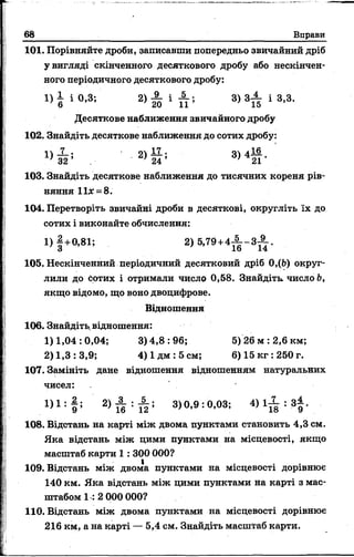 66 Вправи
101. Порівняйте дроби, записавши попередньо звичайний дріб
у вигляді скінченного десяткового дробу або нескінчен­
ного періодичного десяткового дробу:
і ) | і о ,з -, 3 ) 3 ^ і 3,3.
Десяткове наближення звичайного дробу
102. Знайдіть десяткове наближення до сотих дробу:
^ . 2> й ; 3> 4й -
103. Знайдіть десяткове наближення до тисячних кореня рів­
няння 11дг= 8.
104. Перетворіть звичайні дроби в десяткові, округліть їх до
сотих і виконайте обчислення:
1) |+ 0 ,8 1 ; 2) 5,79+ 4 ^ - 3 ^ .
105. Нескінченний періодичний десятковий дріб 0,(Ь) округ­
лили до сотих і отримали число 0,58. Знайдіть, число Ь,
якщо відомо, що воно двоцифрове.
Відношення
106. Знайдіть, відношення:
1)1,04 :0,04; 3)4,8:96; 5) 26 м :2,6 км;
2) 1,3:3,9; 4 )1 д м :5 см ; 6) 15 кг :250 г.
107. Замініть дане відношення відношенням натуральних
чисел:
1)1: §5 3)0,9:0,03;
108. Відстань на карті між двома пунктами становить 4,3 см.
Яка відстань між цими пунктами на місцевості, якщо
масштаб карти 1 : 300 000?
109. Відстань між двома пунктами на місцевості дорівнює
140 км. Яка відстань між цими пунктами на карті з мас­
штабом 1 :2 000 000?
110. Відстань між двома пунктами на місцевості дорівнює
216 км, а на карті — 5,4 см. Знайдіть масштаб карти.
 