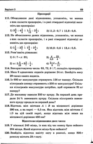Варіант З 69
Пропорції
111. Обчисливши дані відношення, установіть, чи можна
з них скласти пропорцію, і в разі ствердної відповіді запи­
шіть цю пропорцію:
112. Не обчислюючи даних відношень, установіть, чи можна
з них скласти пропорцію, і в разі ствердної відповіді за­
пишіть цю пропорцію:
114. Використовуючи числа 63, 72, 8 і 7, складіть пропорцію.
115. Маса 9 однакових ящиків дорівнює 24 кг. Знайдіть масу
39 таких самих ящиків.
116.ІЗ 600кг макулатури отримують 156кг паперу. Скільки
кілограмів паперу отримають з 550 кг макулатури? Скіль­
ки кілограмів макулатури потрібно, щоб отримати 91 кг
паперу?
117. До магазину завезли 350 кг цукру. За перший день про­
дали 24 % завезеного цукру. Скільки кілограмів завезе­
ного цукру продали за перший день?
118. Відстань між містами А і В на місцевості дорівнює
390 км, а на карті— 6,5 см. Яка відстань між містами С
iD йа цій самій карті, якщо відстань між ними на
місцевості дорівнює 480 км?
119. У кінозалі 240 місць, із них під час сеансу було зайнято
204 місця. Який відсоток місць було зайнято?
120. Знайдіть відсоток вмісту оцту в розсолі, якщо 800 г
розсолу містять 28 г оцту.
І) 3| : 4 | і 1 ^ : 2±; 2) 11,2 : 0,7 і 12,8 : 0,8.
1) і£ : 2— і і£ : 2  
9 7 9 4 2) 10,8 : 0,6 і 13,4 : 0,8.
113. Розв’яжіть рівняння:
1) б : 7 = дс: 91;
з+ г _ б
" О 1 1 *8 11
Відсоткове відношення двох чисел
 