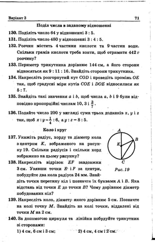 Варіант З 71
Поділ числа в заданому відношенні
130. Поділіть число 64 у відношенні 3 : 5.
131. Поділіть число 480 у відношенні 3 :4 :5 .
132. Розчин містить 4 частини кислоти та 9 частин води.
Скільки грамів кислоти треба взяти, щоб отримати 442 г
розчину?
133. Периметр трикутника дорівнює 144 см, а його сторони
відносяться як 9 : 11: 16, Знайдіть сторони трикутника.
134. Накресліть розгорнутий кут COD і проведіть промінь ОЕ
так, щоб градусні міри кутів СОЕ і DOE відносилися як
5 :7 .
135. Знайдіть такі значення а і Ь, щоб числа а, і»і 9 були від­
повідно пропорційні числам 10, 3 і ~ .
136. Подайте число 200 у вигляді суми трьох доданків х, у і г
так, щоб х : у =4-: 6, а у : г = 8 : 5.
4
Коло і круг А
137. Укажіть радіус, хорду та діаметр кола
з центром К, зображеного на рисун­
ку 19. Скільки радіусів і скільки хорд
зображено на цьому рисунку?
138. Накресліть відрізок EF завдовжки С
Зсм. Узявши точки Е- iF за центри, Рис. 19
побудуйте два кола радіуса 24 мм. Знай­
діть тоЧки перетину кіл і позначте їх буквами А і Б. Яка
відстань від точки Е до точки Б? Чому дорівнює діаметр
побудованих кіл?
139. Накресліть коло, діаметр якого дорівнює 5 см. Позначте
на колі точку М. Знайдіть на колі точки, віддалені від
точки М на 2 см.
140. За допомогою циркуля та лінійки побудуйте трикутник
зі сторонами:
1) 4 см, 6 см і 3 см; 2) 4 см, 4 tte і З см1.'
 